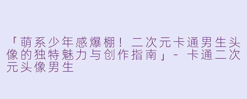 「萌系少年感爆棚！二次元卡通男生头像的独特魅力与创作指南」-卡通二次元头像男生