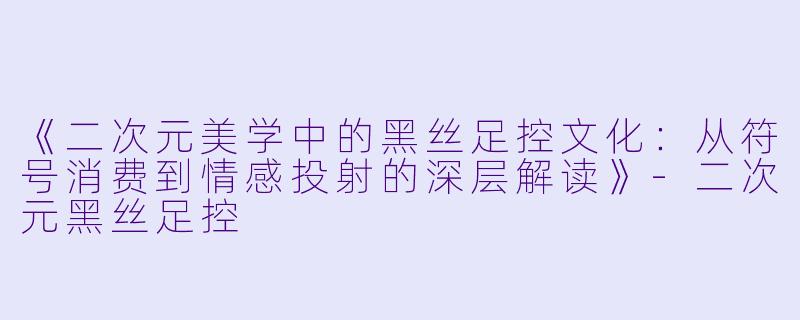 《二次元美学中的黑丝足控文化：从符号消费到情感投射的深层解读》-二次元黑丝足控