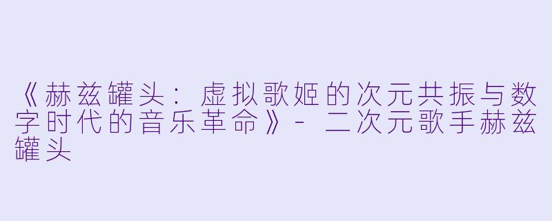 《赫兹罐头：虚拟歌姬的次元共振与数字时代的音乐革命》-二次元歌手赫兹罐头