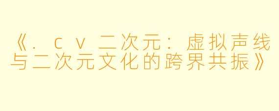《.cv二次元：虚拟声线与二次元文化的跨界共振》