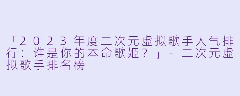 「2023年度二次元虚拟歌手人气排行：谁是你的本命歌姬？」-二次元虚拟歌手排名榜
