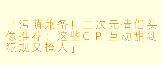 「污萌兼备！二次元情侣头像推荐：这些CP互动甜到犯规又撩人」