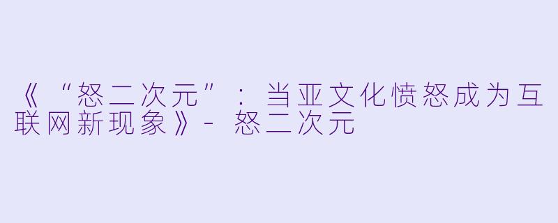 《“怒二次元”：当亚文化愤怒成为互联网新现象》-怒二次元