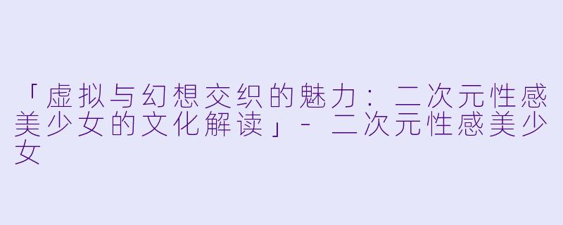 「虚拟与幻想交织的魅力：二次元性感美少女的文化解读」-二次元性感美少女