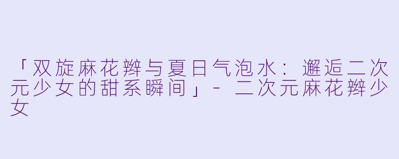 「双旋麻花辫与夏日气泡水：邂逅二次元少女的甜系瞬间」-二次元麻花辫少女