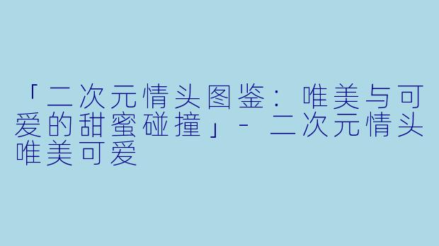 「二次元情头图鉴：唯美与可爱的甜蜜碰撞」-二次元情头唯美可爱