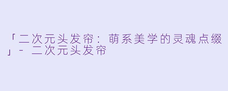 「二次元头发帘：萌系美学的灵魂点缀」-二次元头发帘