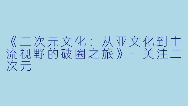 《二次元文化：从亚文化到主流视野的破圈之旅》-关注二次元