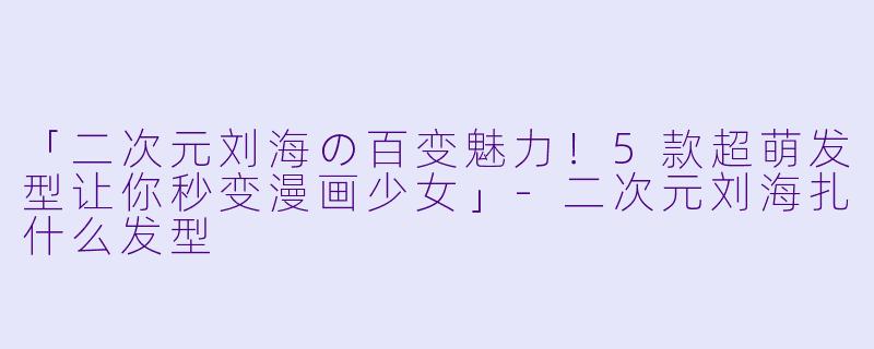 「二次元刘海の百变魅力!5款超萌发型让你秒变漫画少女」