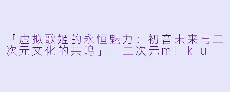 「虚拟歌姬的永恒魅力：初音未来与二次元文化的共鸣」-二次元miku