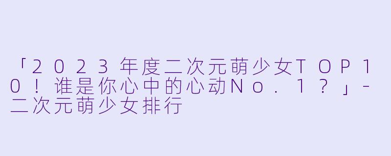 「2023年度二次元萌少女TOP10！谁是你心中的心动No.1？」-二次元萌少女排行