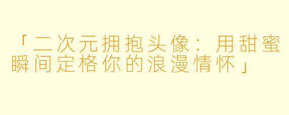 「二次元拥抱头像：用甜蜜瞬间定格你的浪漫情怀」