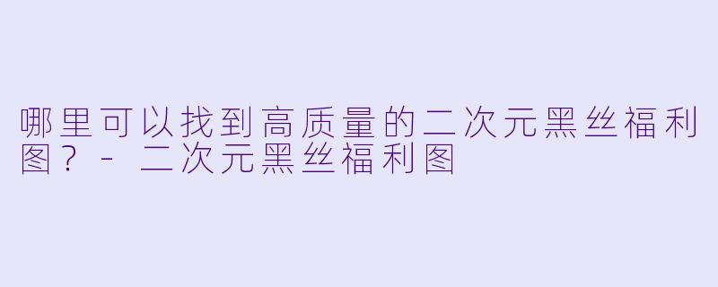 哪里可以找到高质量的二次元黑丝福利图?