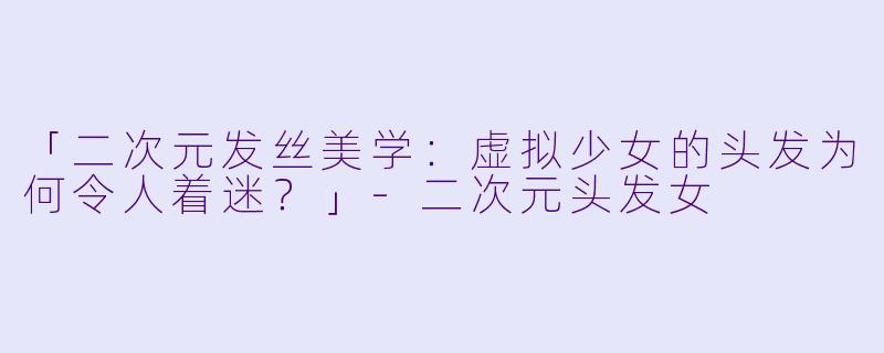 「二次元发丝美学：虚拟少女的头发为何令人着迷？」-二次元头发女
