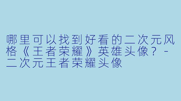 哪里可以找到好看的二次元风格《王者荣耀》英雄头像？-二次元王者荣耀头像