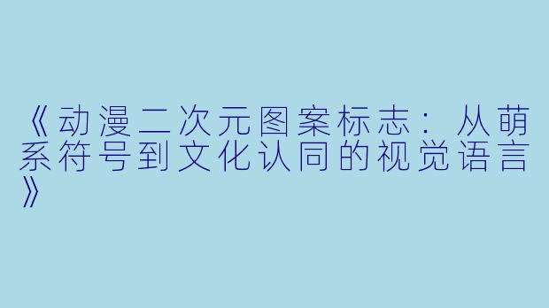 《动漫二次元图案标志:从萌系符号到文化认同的视觉语言》