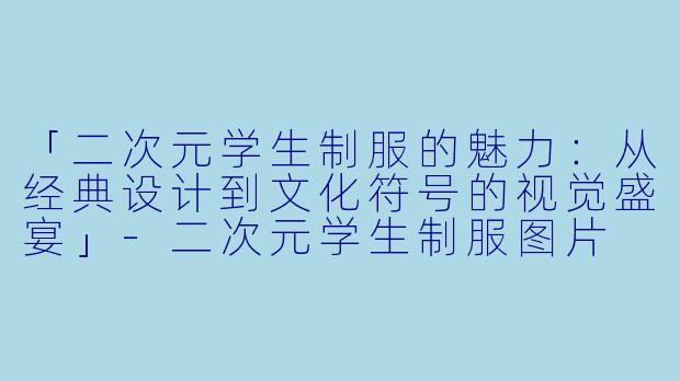 「二次元学生制服的魅力：从经典设计到文化符号的视觉盛宴」-二次元学生制服图片