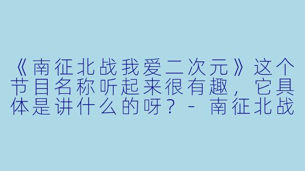 《南征北战我爱二次元》这个节目名称听起来很有趣，它具体是讲什么的呀？-南征北战我爱二次元