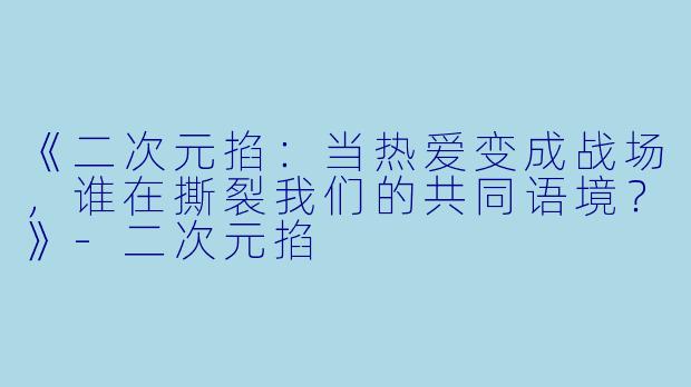 《二次元掐：当热爱变成战场，谁在撕裂我们的共同语境？》-二次元掐