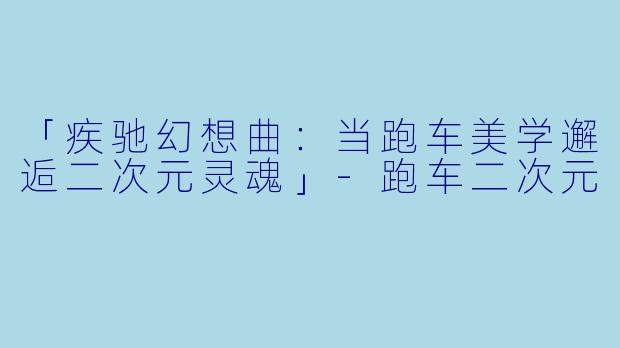 「疾驰幻想曲：当跑车美学邂逅二次元灵魂」-跑车二次元