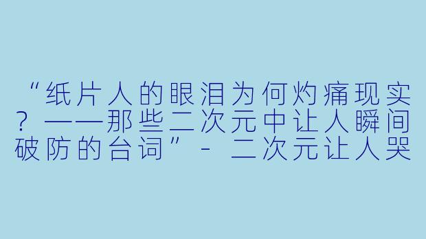 “纸片人的眼泪为何灼痛现实？——那些二次元中让人瞬间破防的台词”-二次元让人哭泣的台词