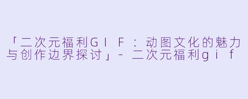 「二次元福利GIF：动图文化的魅力与创作边界探讨」-二次元福利gif