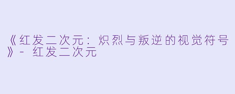 《红发二次元：炽烈与叛逆的视觉符号》-红发二次元