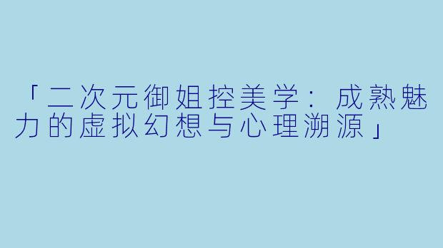 「二次元御姐控美学：成熟魅力的虚拟幻想与心理溯源」