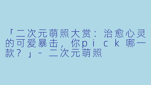 「二次元萌照大赏：治愈心灵的可爱暴击，你pick哪一款？」-二次元萌照