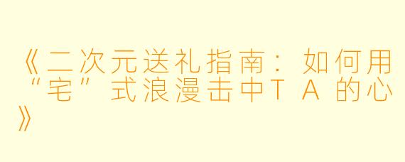 《二次元送礼指南：如何用“宅”式浪漫击中TA的心》
