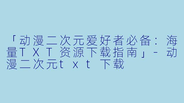 「动漫二次元爱好者必备：海量TXT资源下载指南」-动漫二次元txt下载