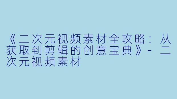 《二次元视频素材全攻略：从获取到剪辑的创意宝典》-二次元视频素材