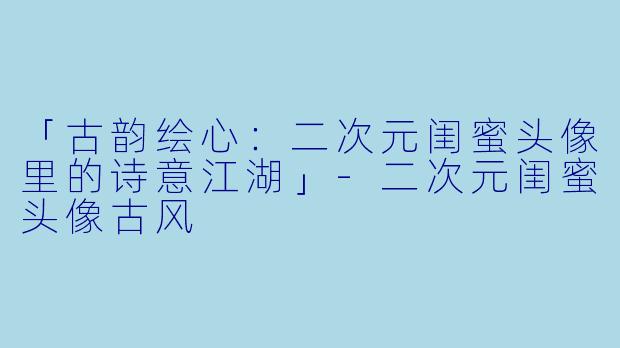「古韵绘心：二次元闺蜜头像里的诗意江湖」-二次元闺蜜头像古风