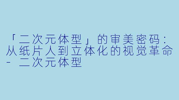 「二次元体型」的审美密码：从纸片人到立体化的视觉革命-二次元体型