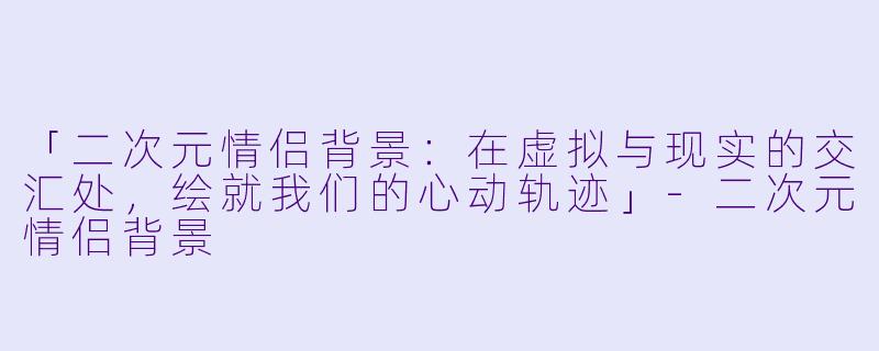 「二次元情侣背景：在虚拟与现实的交汇处，绘就我们的心动轨迹」-二次元情侣背景