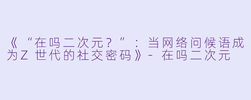 《“在吗二次元?”:当网络问候语成为Z世代的社交密码》