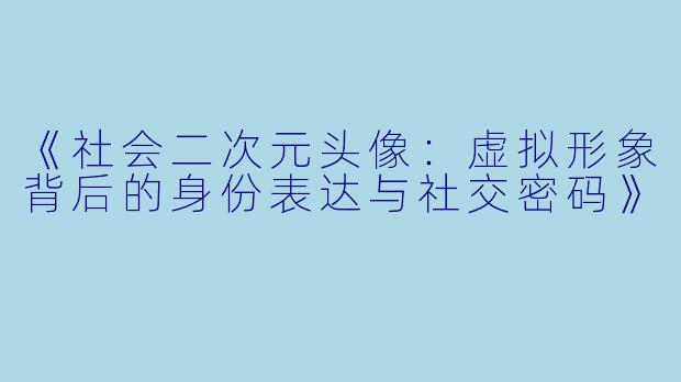 《社会二次元头像：虚拟形象背后的身份表达与社交密码》