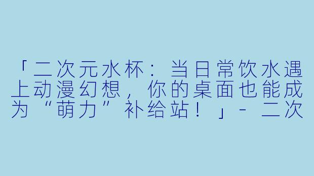 「二次元水杯：当日常饮水遇上动漫幻想，你的桌面也能成为“萌力”补给站！」-二次元水杯