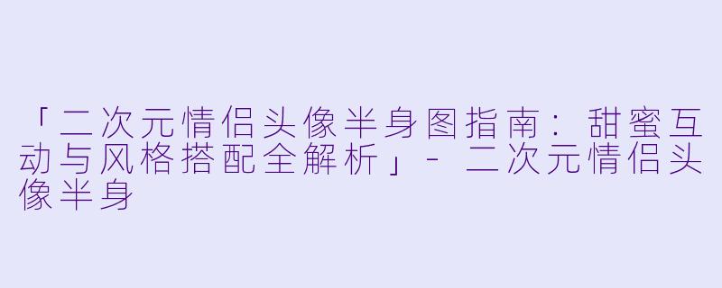 「二次元情侣头像半身图指南：甜蜜互动与风格搭配全解析」-二次元情侣头像半身