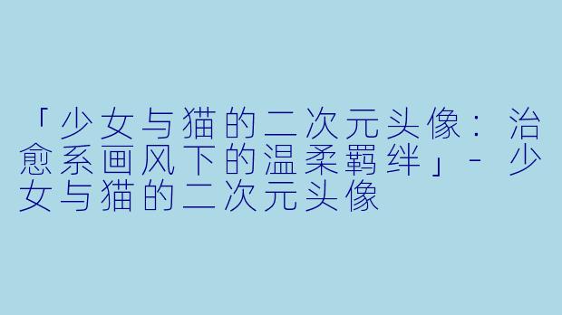 「少女与猫的二次元头像：治愈系画风下的温柔羁绊」-少女与猫的二次元头像