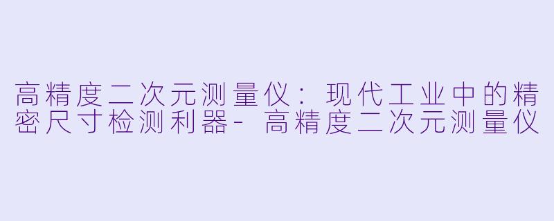 高精度二次元测量仪：现代工业中的精密尺寸检测利器-高精度二次元测量仪