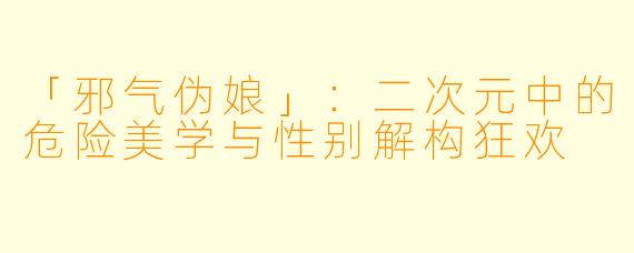 「邪气伪娘」：二次元中的危险美学与性别解构狂欢