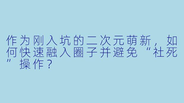 作为刚入坑的二次元萌新,如何快速融入圈子并避免“社死”操作?