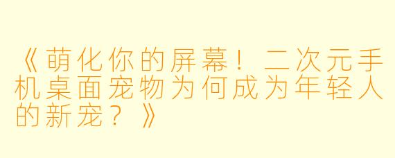 《萌化你的屏幕！二次元手机桌面宠物为何成为年轻人的新宠？》