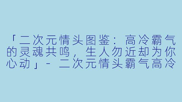 「二次元情头图鉴：高冷霸气的灵魂共鸣，生人勿近却为你心动」-二次元情头霸气高冷