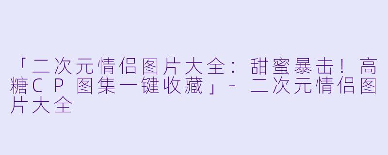 「二次元情侣图片大全：甜蜜暴击！高糖CP图集一键收藏」-二次元情侣图片大全