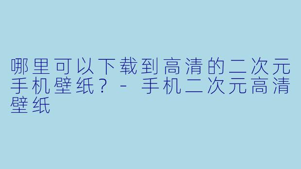 哪里可以下载到高清的二次元手机壁纸？-手机二次元高清壁纸
