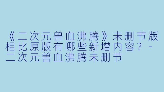 《二次元兽血沸腾》未删节版相比原版有哪些新增内容?