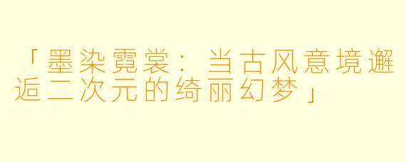 「墨染霓裳：当古风意境邂逅二次元的绮丽幻梦」