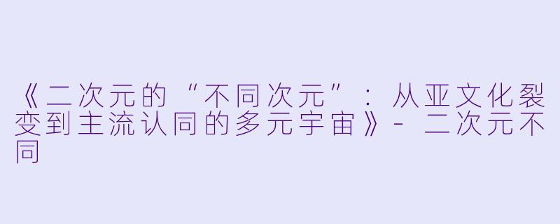 《二次元的“不同次元”:从亚文化裂变到主流认同的多元宇宙》
